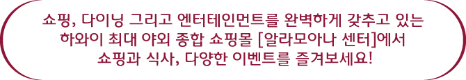 쇼핑, 다이닝 그리고 엔터테인먼트를 완벽하게 갖추고 있는 하와이 최대 야외 종합 쇼핑몰 알라모아나 센터에서 쇼핑과 식사, 다양한 이벤트를 즐겨보세요!